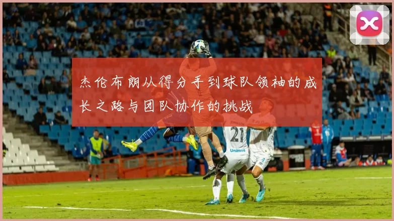 杰伦布朗从得分手到球队领袖的成长之路与团队协作的挑战