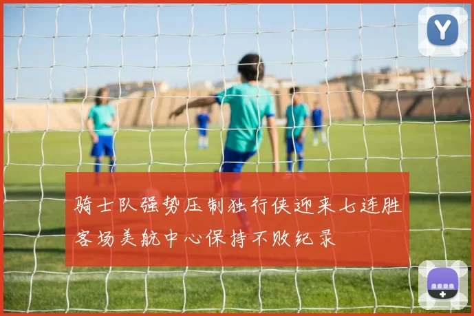 骑士队强势压制独行侠迎来七连胜客场美航中心保持不败纪录