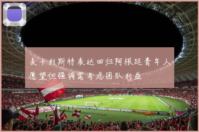麦卡利斯特表达回归阿根廷青年人愿望但强调需考虑团队利益