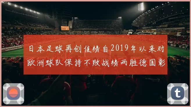 日本足球再创佳绩自2019年以来对欧洲球队保持不败战绩两胜德国彰显实力