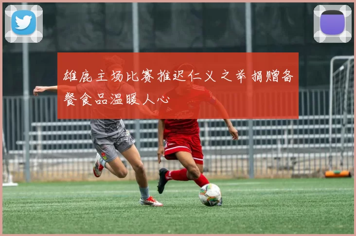 雄鹿主场比赛推迟仁义之举捐赠备餐食品温暖人心