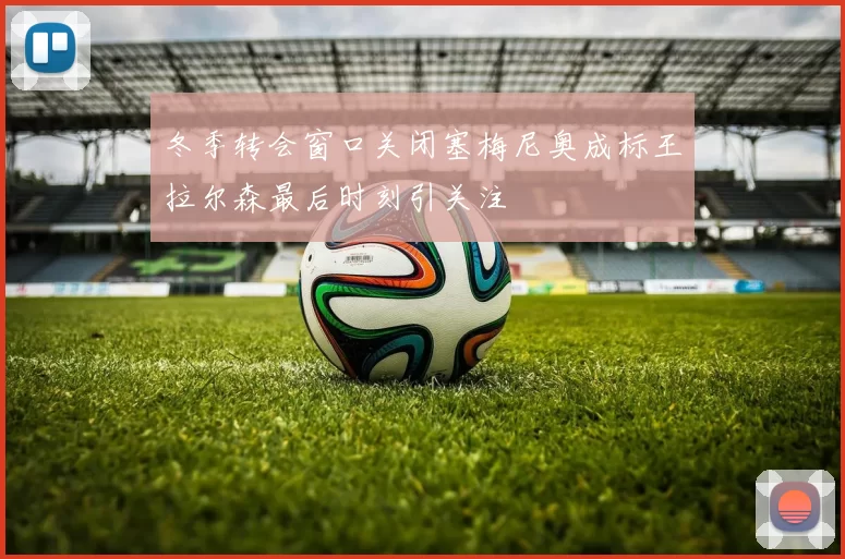 冬季转会窗口关闭塞梅尼奥成标王拉尔森最后时刻引关注
