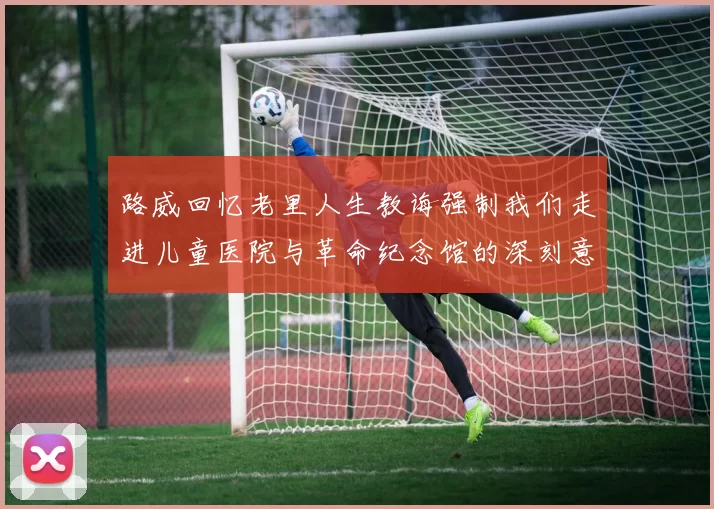 路威回忆老里人生教诲强制我们走进儿童医院与革命纪念馆的深刻意义