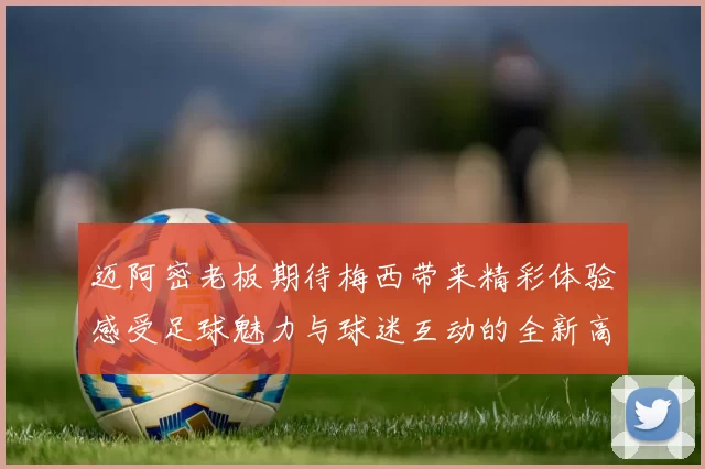 迈阿密老板期待梅西带来精彩体验感受足球魅力与球迷互动的全新高度