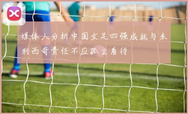 媒体人分析中国女足四强成就与米利西奇责任不应孤立看待