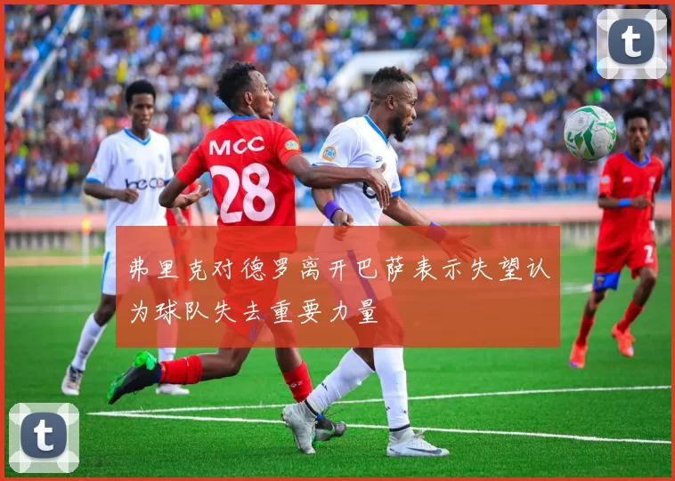 弗里克对德罗离开巴萨表示失望认为球队失去重要力量