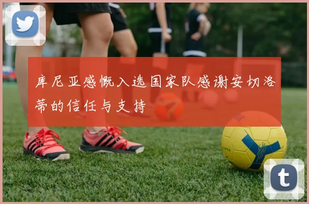 库尼亚感慨入选国家队感谢安切洛蒂的信任与支持