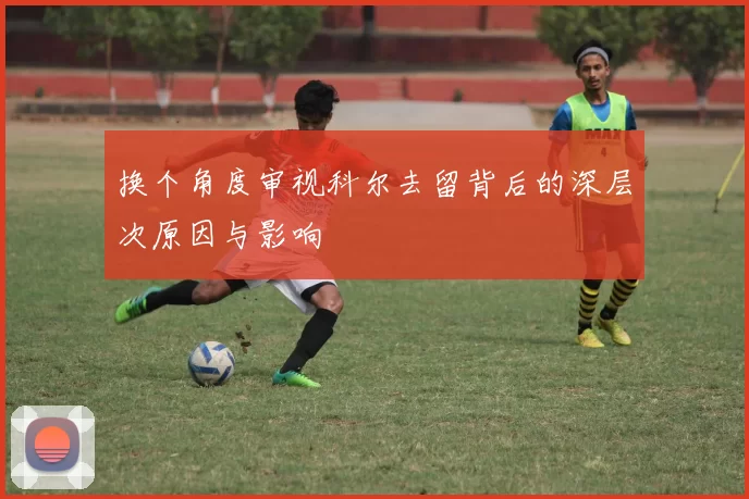 换个角度审视科尔去留背后的深层次原因与影响