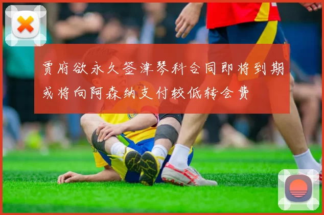 贾府欲永久签津琴科合同即将到期或将向阿森纳支付较低转会费