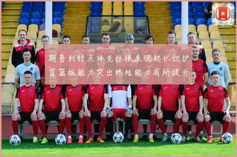 斯普利特点评克林根表现起伏但护筐篮板能力突出终结能力有所提升